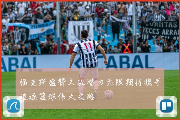 福克斯盛赞文班潜力无限期待携手追逐篮球伟大之路