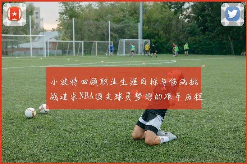 小波特回顾职业生涯目标与伤病挑战追求NBA顶尖球员梦想的艰辛历程