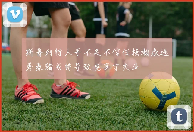 斯普利特人手不足不信任杨瀚森选秀豪赌或将导致克罗宁失业