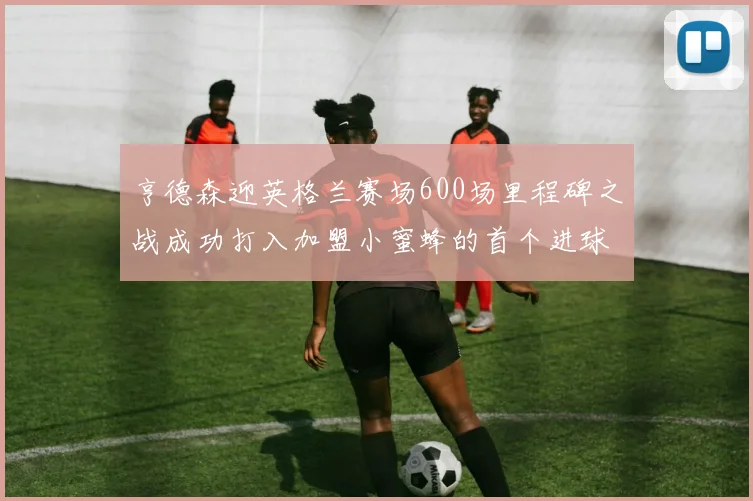 亨德森迎英格兰赛场600场里程碑之战成功打入加盟小蜜蜂的首个进球