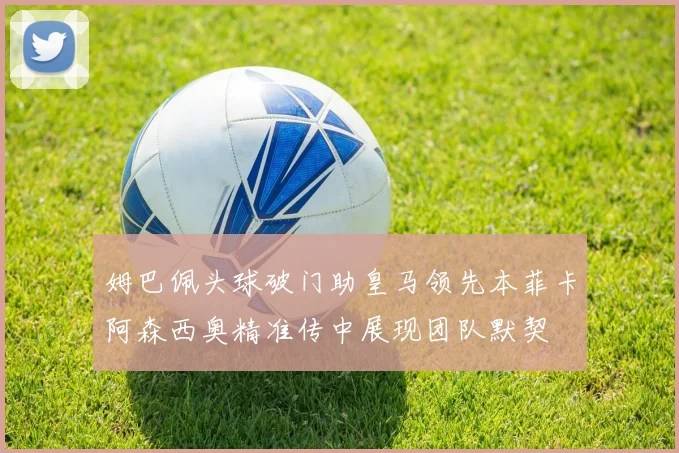 姆巴佩头球破门助皇马领先本菲卡阿森西奥精准传中展现团队默契