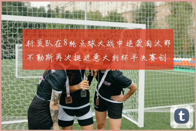 科莫队在8轮点球大战中逆袭淘汰那不勒斯再次挺进意大利杯半决赛创造历史