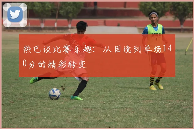 热巴谈比赛乐趣：从困境到单场140分的精彩转变