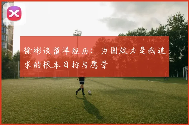 徐彬谈留洋经历：为国效力是我追求的根本目标与愿景