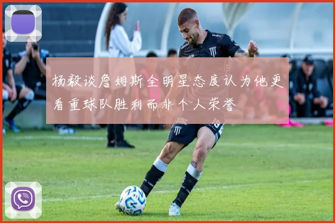 杨毅谈詹姆斯全明星态度认为他更看重球队胜利而非个人荣誉