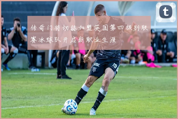 传奇门将切赫加盟英国第四级别联赛冰球队开启新职业生涯