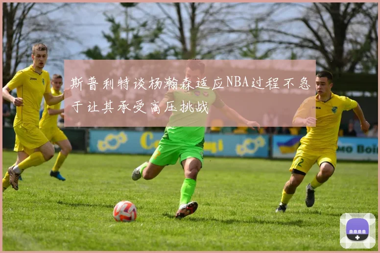 斯普利特谈杨瀚森适应NBA过程不急于让其承受高压挑战