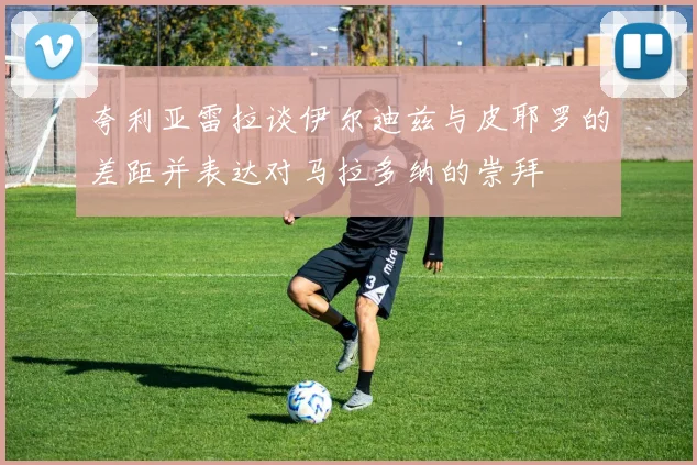 夸利亚雷拉谈伊尔迪兹与皮耶罗的差距并表达对马拉多纳的崇拜