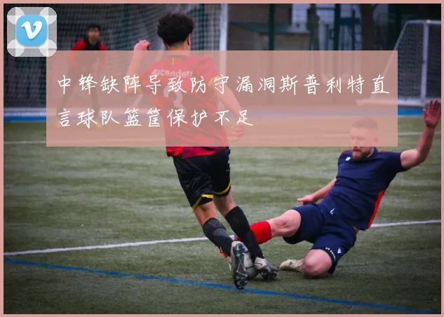 中锋缺阵导致防守漏洞斯普利特直言球队篮筐保护不足