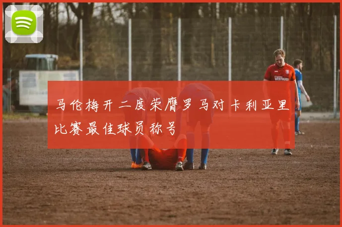 马伦梅开二度荣膺罗马对卡利亚里比赛最佳球员称号