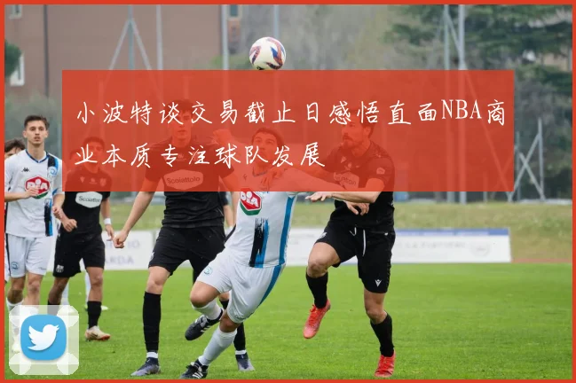 小波特谈交易截止日感悟直面NBA商业本质专注球队发展