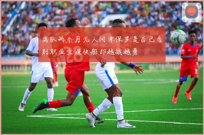 离队两个月无人问津保罗是否已告别职业生涯快船却越战越勇