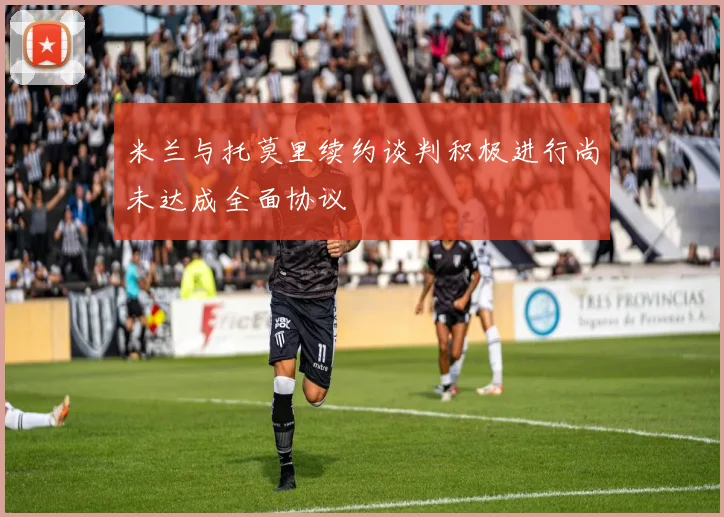 米兰与托莫里续约谈判积极进行尚未达成全面协议