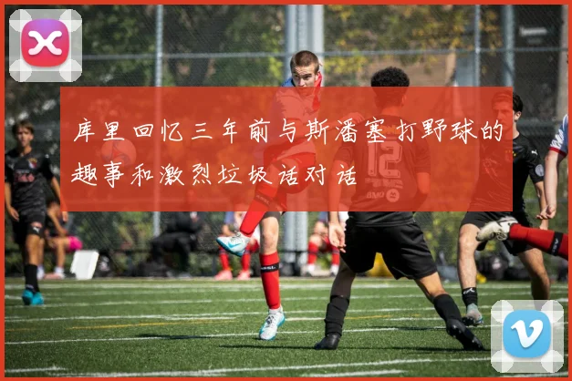 库里回忆三年前与斯潘塞打野球的趣事和激烈垃圾话对话
