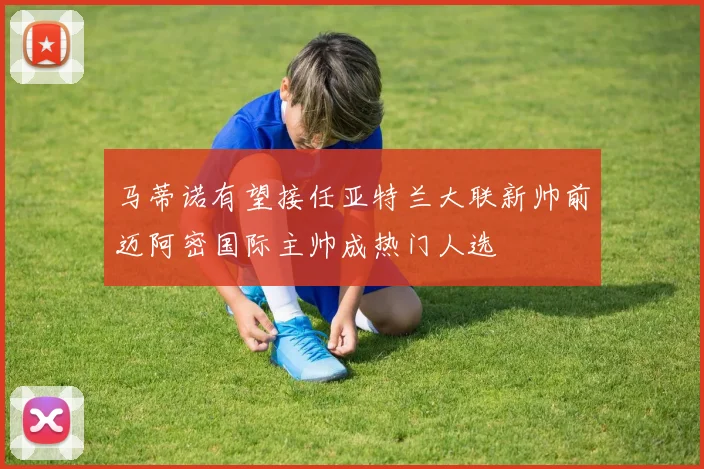 马蒂诺有望接任亚特兰大联新帅前迈阿密国际主帅成热门人选