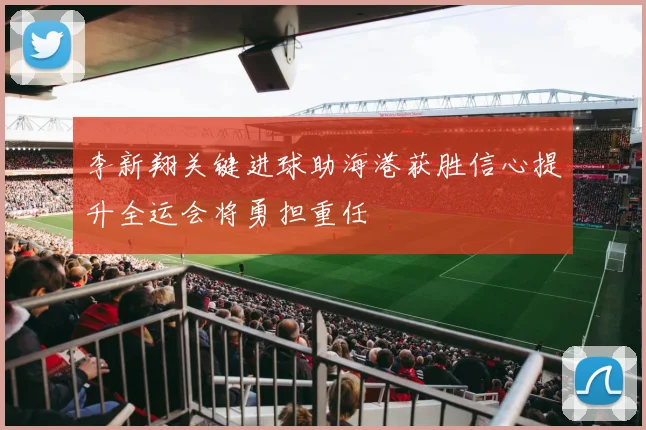 李新翔关键进球助海港获胜信心提升全运会将勇担重任