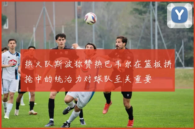 热火队斯波称赞热巴韦尔在篮板拼抢中的统治力对球队至关重要